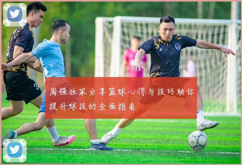 周强独家分享篮球心得与技巧助你提升球技的全面指南