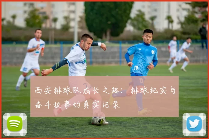 西安排球队成长之路：排球纪实与奋斗故事的真实记录