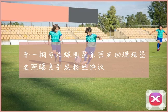 李一桐与足球明星亲密互动现场签名照曝光引发粉丝热议