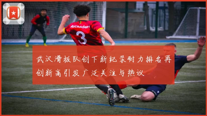 武汉滑板队创下新纪录耐力排名再创新高引发广泛关注与热议