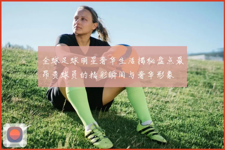 全球足球明星奢华生活揭秘盘点最昂贵球员的精彩瞬间与奢华形象