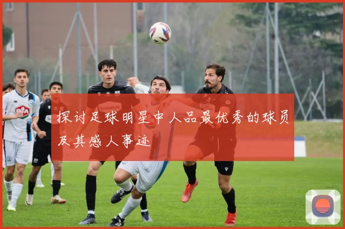 探讨足球明星中人品最优秀的球员及其感人事迹