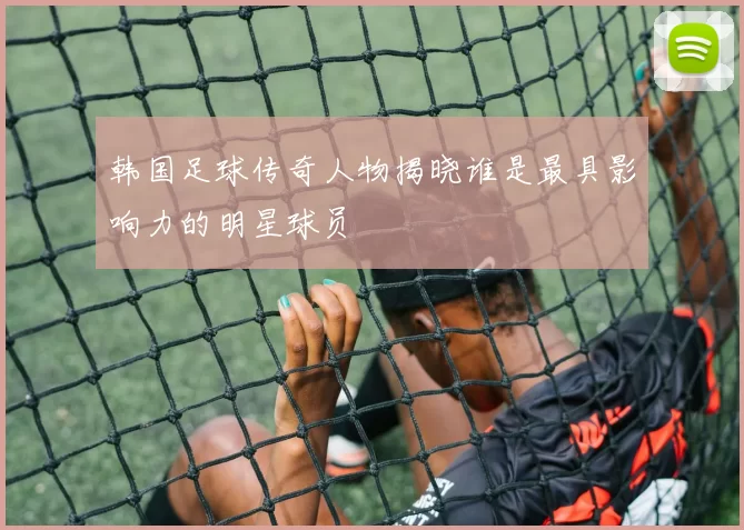 韩国足球传奇人物揭晓谁是最具影响力的明星球员
