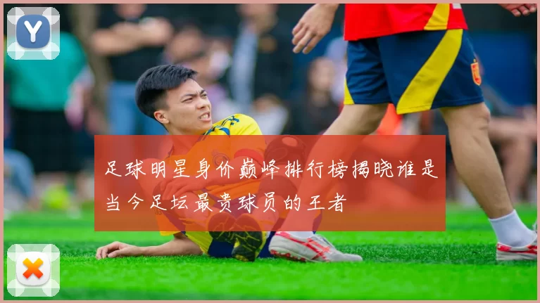 足球明星身价巅峰排行榜揭晓谁是当今足坛最贵球员的王者