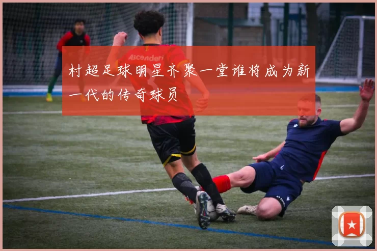 村超足球明星齐聚一堂谁将成为新一代的传奇球员