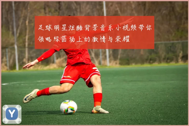 足球明星炫酷背景音乐小视频带你领略绿茵场上的激情与荣耀