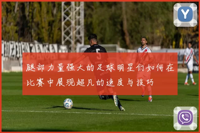 腿部力量强大的足球明星们如何在比赛中展现超凡的速度与技巧
