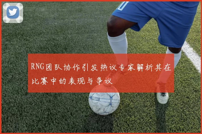 RNG团队协作引发热议专家解析其在比赛中的表现与争议