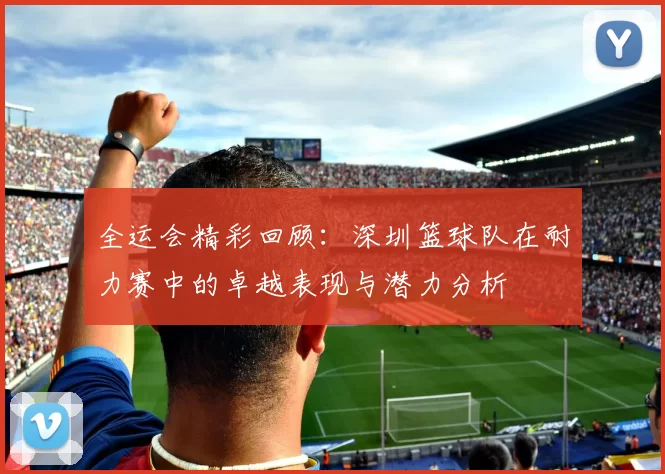 全运会精彩回顾：深圳篮球队在耐力赛中的卓越表现与潜力分析