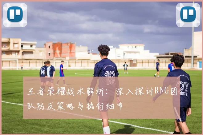 王者荣耀战术解析：深入探讨RNG团队防反策略与执行细节