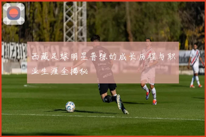 西藏足球明星普琼的成长历程与职业生涯全揭秘