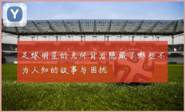 足球明星的光环背后隐藏了哪些不为人知的故事与困扰