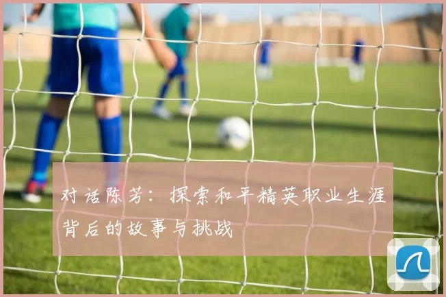 对话陈芳：探索和平精英职业生涯背后的故事与挑战