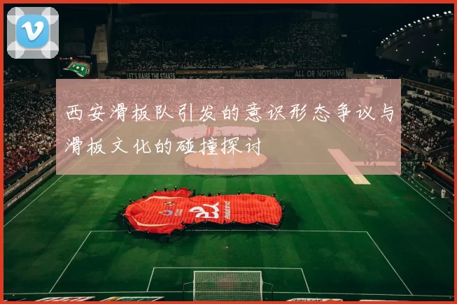 西安滑板队引发的意识形态争议与滑板文化的碰撞探讨