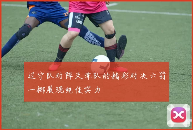 辽宁队对阵天津队的精彩对决六罚一掷展现绝佳实力