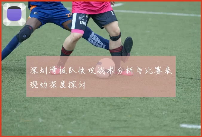 深圳滑板队快攻战术分析与比赛表现的深度探讨