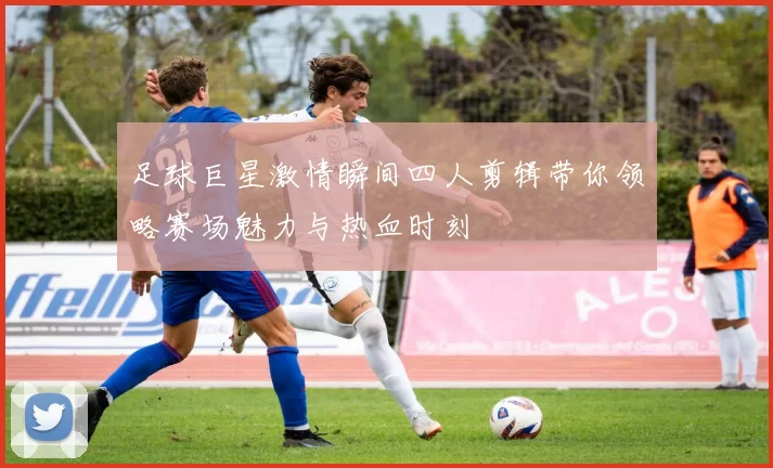 足球巨星激情瞬间四人剪辑带你领略赛场魅力与热血时刻