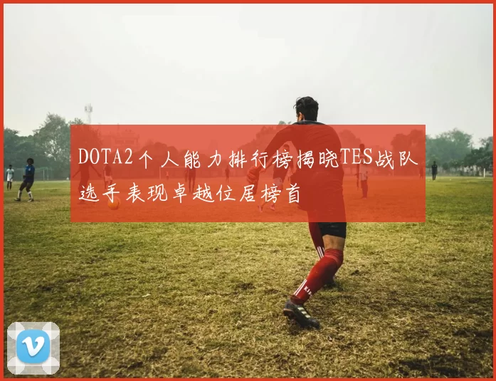 DOTA2个人能力排行榜揭晓TES战队选手表现卓越位居榜首