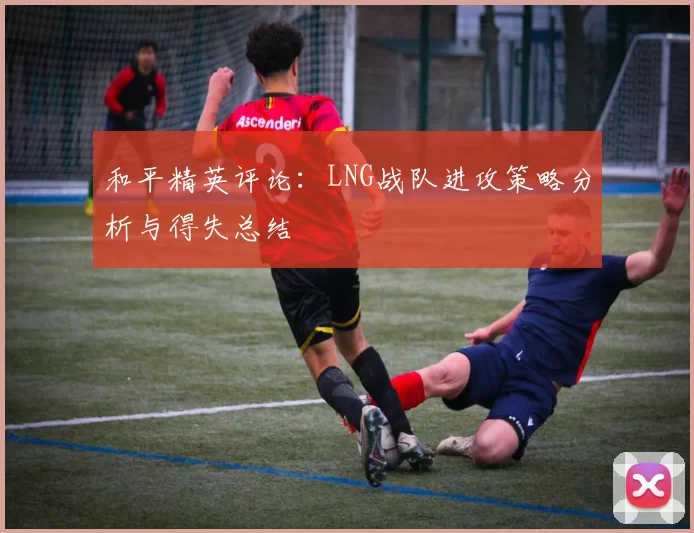 和平精英评论：LNG战队进攻策略分析与得失总结