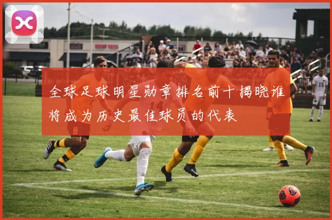 全球足球明星勋章排名前十揭晓谁将成为历史最佳球员的代表