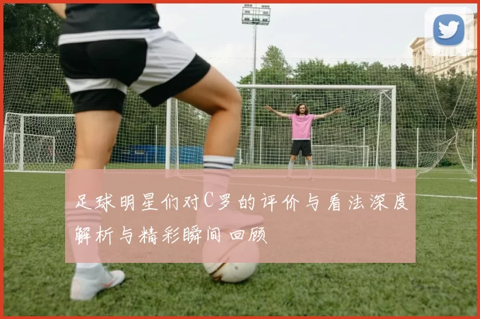 足球明星们对C罗的评价与看法深度解析与精彩瞬间回顾