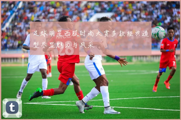 足球明星西服时尚大赏多款经典造型尽显魅力与风采