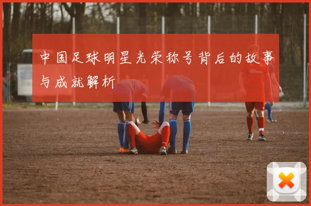 中国足球明星光荣称号背后的故事与成就解析