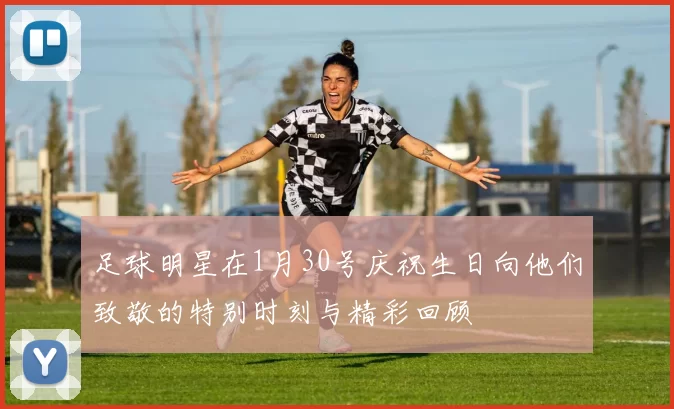 足球明星在1月30号庆祝生日向他们致敬的特别时刻与精彩回顾