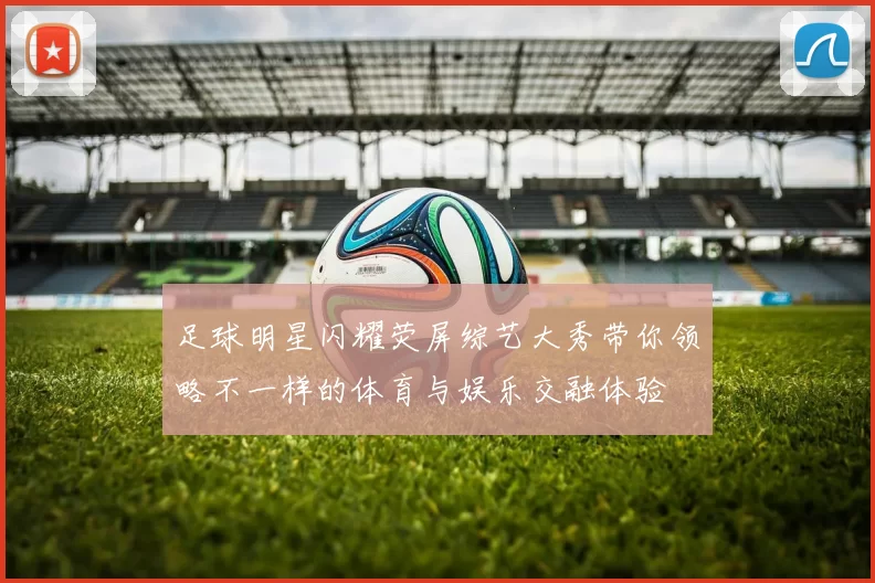 足球明星闪耀荧屏综艺大秀带你领略不一样的体育与娱乐交融体验