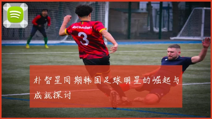 朴智星同期韩国足球明星的崛起与成就探讨