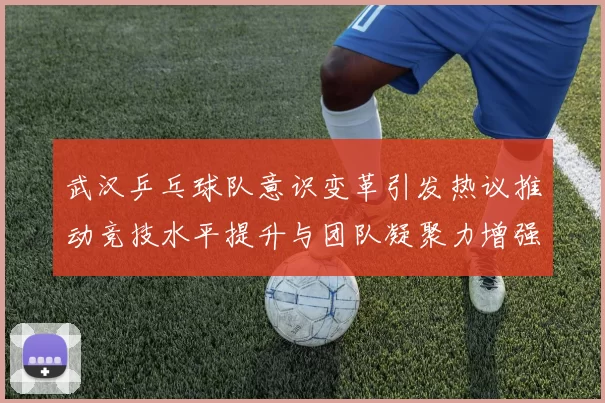武汉乒乓球队意识变革引发热议推动竞技水平提升与团队凝聚力增强