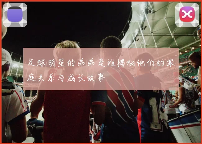 足球明星的弟弟是谁揭秘他们的家庭关系与成长故事