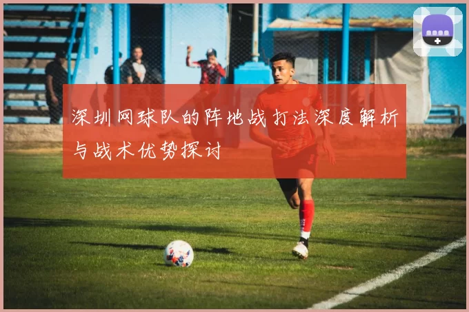 深圳网球队的阵地战打法深度解析与战术优势探讨