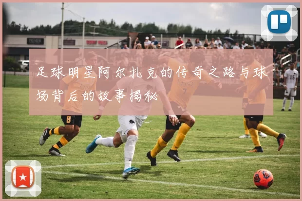 足球明星阿尔扎克的传奇之路与球场背后的故事揭秘