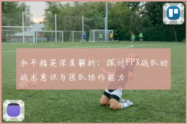 和平精英深度解析：探讨FPX战队的战术意识与团队协作能力