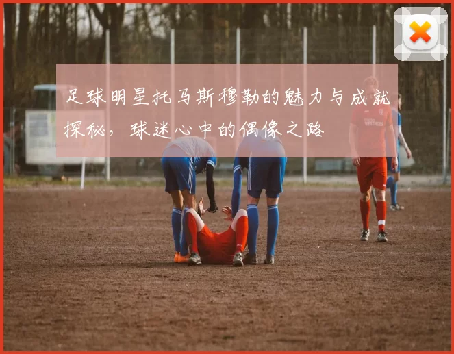足球明星托马斯穆勒的魅力与成就探秘，球迷心中的偶像之路