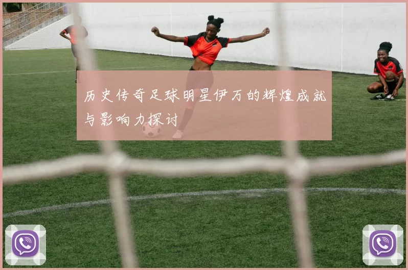 历史传奇足球明星伊万的辉煌成就与影响力探讨