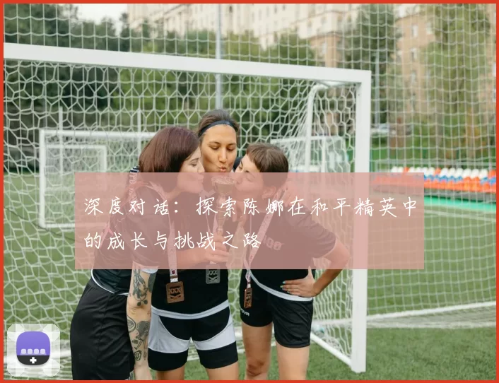 深度对话：探索陈娜在和平精英中的成长与挑战之路
