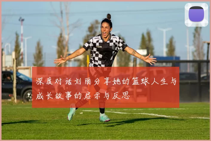 深度对话刘丽分享她的篮球人生与成长故事的启示与反思