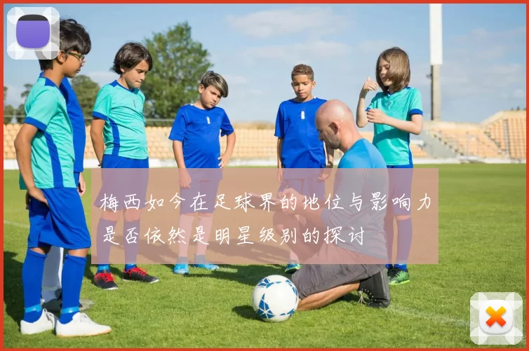梅西如今在足球界的地位与影响力是否依然是明星级别的探讨