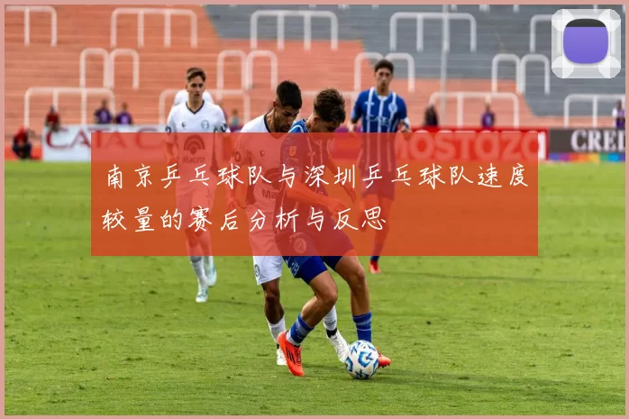 南京乒乓球队与深圳乒乓球队速度较量的赛后分析与反思