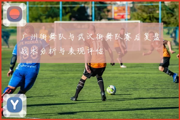 广州街舞队与武汉街舞队赛后复盘战术分析与表现评估