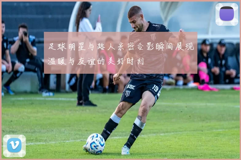 足球明星与路人亲密合影瞬间展现温暖与友谊的美好时刻