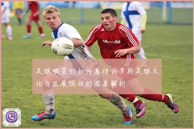 足球明星们如何看待俄罗斯足球文化与发展现状的深度解析