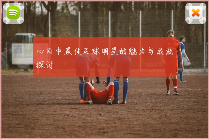 心目中最佳足球明星的魅力与成就探讨