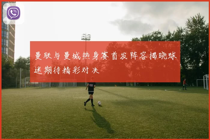 曼联与曼城热身赛首发阵容揭晓球迷期待精彩对决