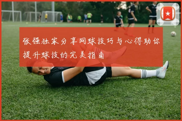张强独家分享网球技巧与心得助你提升球技的完美指南