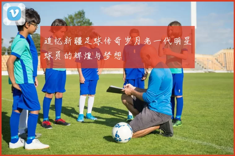 追忆新疆足球传奇岁月老一代明星球员的辉煌与梦想