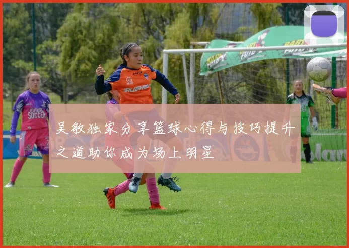 吴敏独家分享篮球心得与技巧提升之道助你成为场上明星