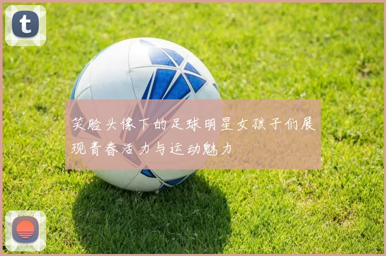 笑脸头像下的足球明星女孩子们展现青春活力与运动魅力